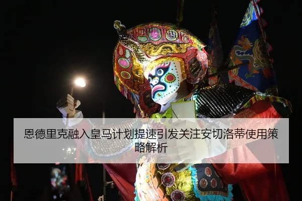 恩德里克融入皇马计划提速引发关注安切洛蒂使用策略解析
