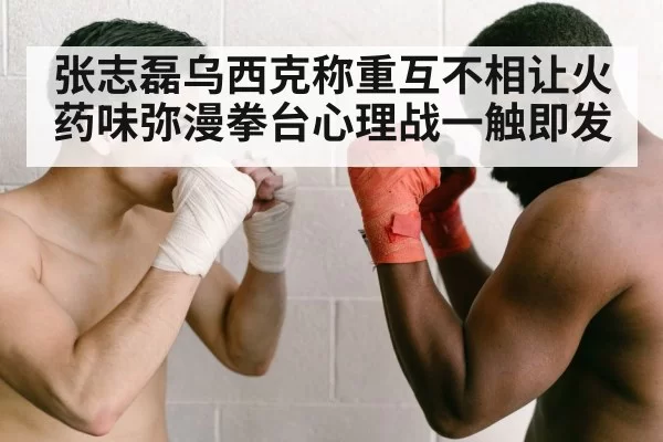 张志磊乌西克称重互不相让火药味弥漫拳台心理战一触即发