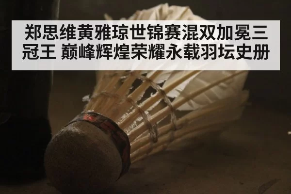 郑思维黄雅琼世锦赛混双加冕三冠王 巅峰辉煌荣耀永载羽坛史册