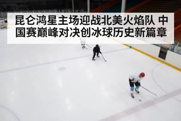昆仑鸿星主场迎战北美火焰队 中国赛巅峰对决创冰球历史新篇章