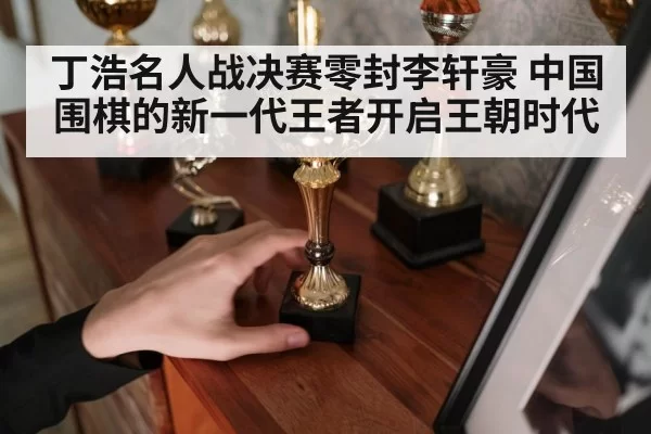 丁浩名人战决赛零封李轩豪 中国围棋的新一代王者开启王朝时代